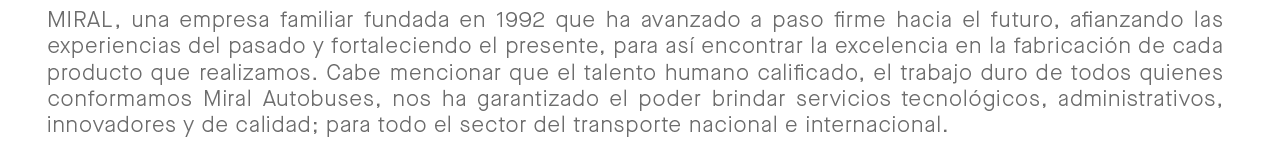 Miral, una empresa familiar fundada en 1992 que ha avanzado a paso firme hacia el futuro, afianzando las experiencias del pasado y fortaleciendo el presente, para así encontrar la excelencia en la fabricación de cada producto que realizamos. Cabe mencionar que el talento humano calificado, el trabajo duro de todos quienes conformamos Miral Autobuses, nos ha garantizado el poder brindar servicios tecnológicos, administrativos, innovadores y de calidad; para todo el sector del transporte nacional e internacional.