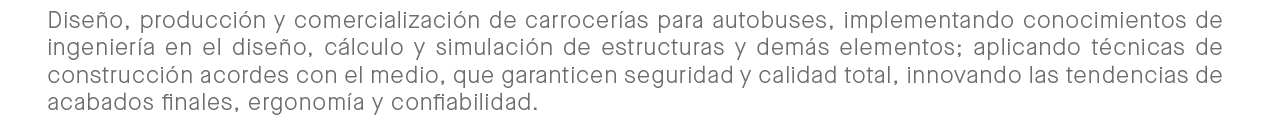 Diseño, producción y comercialización de carrocerías para autobuses, implementando bastos conocimientos de ingeniería en el diseño, cálculo y simulación de estructuras y demás elementos; aplicando técnicas de construcción acordes con el medio, que garanticen seguridad y calidad total, innovando las tendencias de acabados finales, ergonomía y confiabilidad.