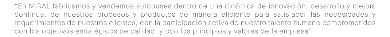 En Miral fabricamos y vendemos autobuses dentro de una dinámica de innovación, desarrollo y mejora continúa de nuestros procesos y productos, de manera eficiente satisfacemos las necesidades y requerimientos de todos nuestros clientes; con la participación activa de nuestro talento humano y su compromiso con objetivos de calidad, principios y valores estratégicos de nuestra empresa.
