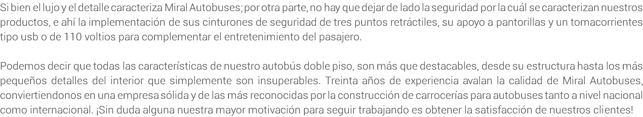 Si bien el lujo y el detalle caracteriza Miral Autobuses; por otra parte, no hay que dejar de lado la seguridad por la cuál se caracterizan nuestros productos, e ahí la implementación de sus cinturones de seguridad de tres puntos retráctiles, su apoyo a pantorillas y un tomacorrientes tipo usb o de 110 voltios para complementar el entretenimiento del pasajero. Podemos decir que todas las características de nuestro autobús doble piso, son más que destacables, desde su estructura hasta los más pequeños detalles del interior que simplemente son insuperables. Treinta años de experiencia avalan la calidad de Miral Autobuses, conviertiendonos en una empresa sólida y de las más reconocidas por la construcción de carrocerías para autobuses tanto a nivel nacional como internacional. ¡Sin duda alguna nuestra mayor motivación para seguir trabajando es obtener la satisfacción de nuestros clientes!