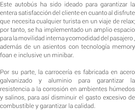 Este autobús ha sido ideado para garantizar la entera satisfacción del cliente en cuanto al disfrute que necesita cualquier turista en un viaje de relax; por tanto, se ha implementado un amplio espacio para la movilidad interna y comodidad del pasajero , además de un asientos con tecnología memory foan e inclusive un minibar. Por su parte, la carrocería es fabricada en acero galvanizado y aluminio para garantizar la resistencia a la corrosión en ambientes húmedos y salinos, para así disminuir el gasto excesivo de combustible y garantizar la calidad.