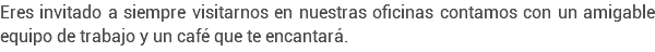 Eres invitado a siempre visitarnos en nuestras oficinas contamos con un amigable equipo de trabajo y un café que te encantará.